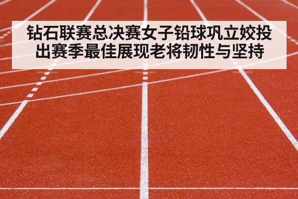钻石联赛总决赛女子铅球巩立姣投出赛季最佳展现老将韧性与坚持